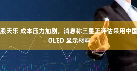 股天乐 成本压力加剧，消息称三星正评估采用中国 OLED 显示材料