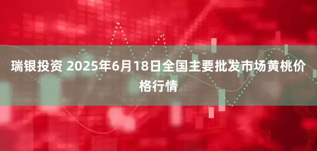 瑞银投资 2025年6月18日全国主要批发市场黄桃价格行情
