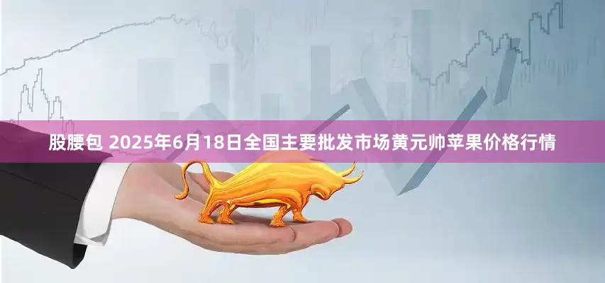 股腰包 2025年6月18日全国主要批发市场黄元帅苹果价格行情