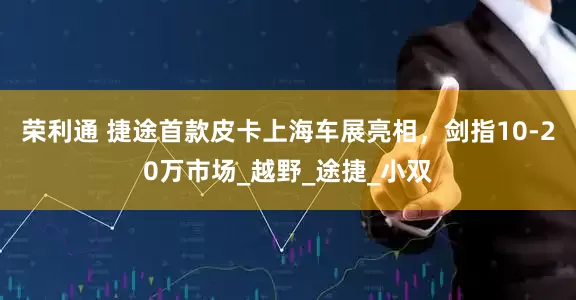 荣利通 捷途首款皮卡上海车展亮相，剑指10-20万市场_越野_途捷_小双