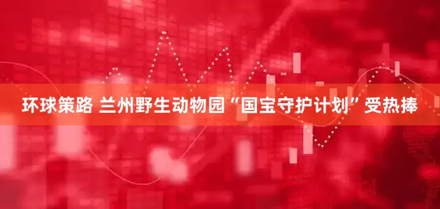 环球策路 兰州野生动物园“国宝守护计划”受热捧