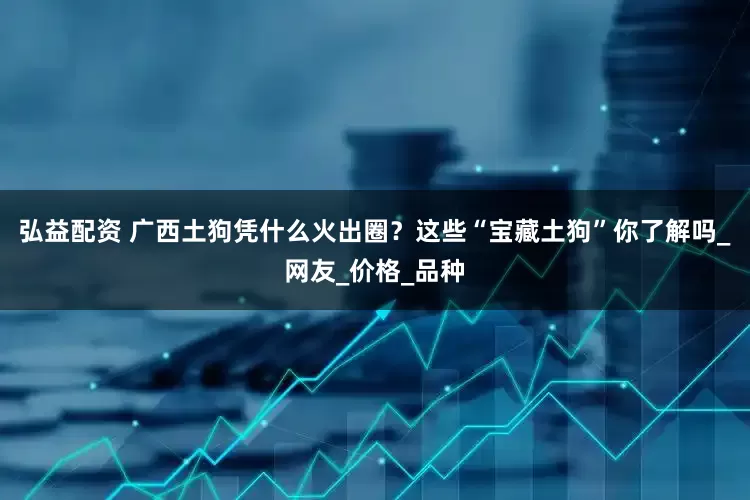 弘益配资 广西土狗凭什么火出圈？这些“宝藏土狗”你了解吗_网友_价格_品种