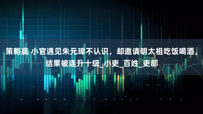 策略赢 小官遇见朱元璋不认识，却邀请明太祖吃饭喝酒，结果被连升十级_小吏_百姓_吏部