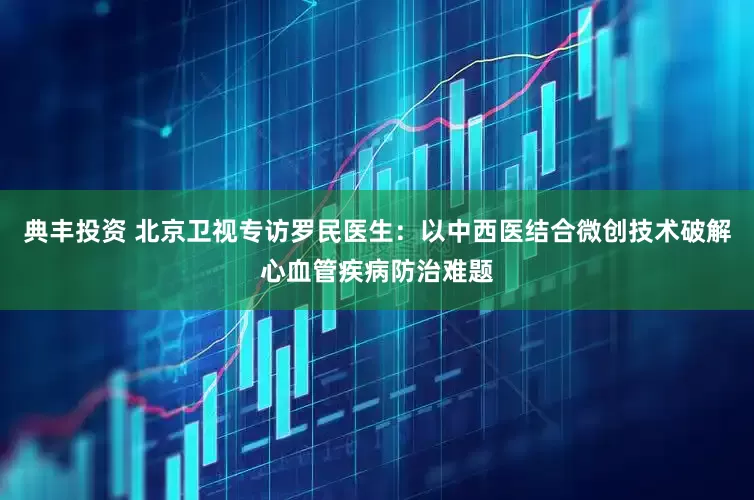 典丰投资 北京卫视专访罗民医生：以中西医结合微创技术破解心血管疾病防治难题