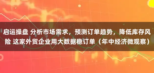 启运操盘 分析市场需求，预测订单趋势，降低库存风险 这家外贸企业用大数据稳订单（年中经济微观察）