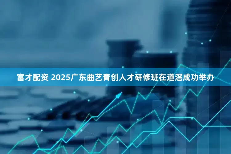 富才配资 2025广东曲艺青创人才研修班在道滘成功举办