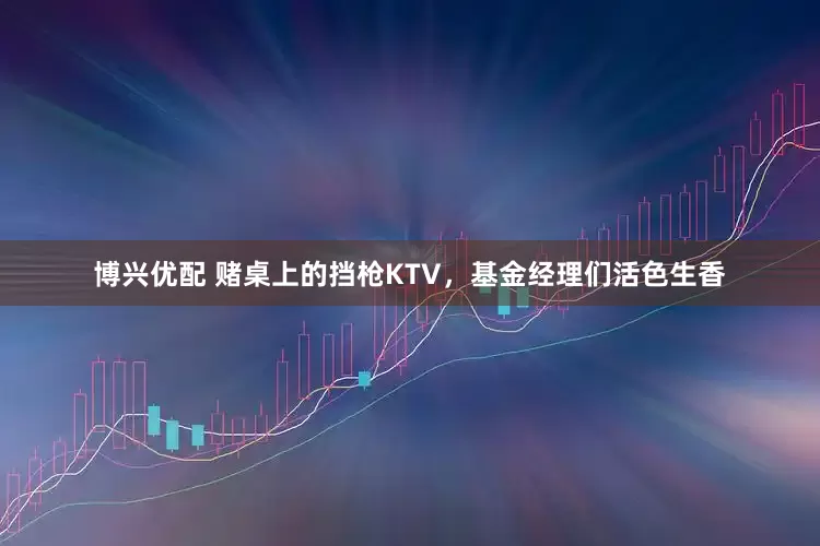 博兴优配 赌桌上的挡枪KTV，基金经理们活色生香