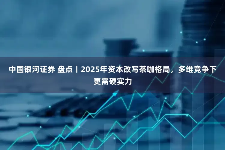 中国银河证券 盘点丨2025年资本改写茶咖格局，多维竞争下更需硬实力
