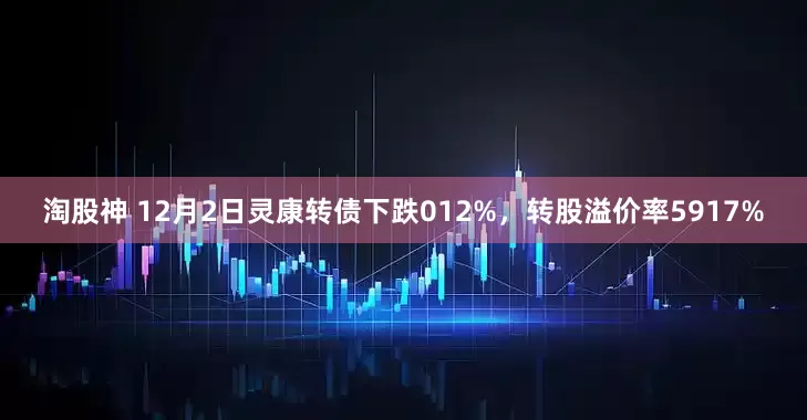 淘股神 12月2日灵康转债下跌012%，转股溢价率5917%