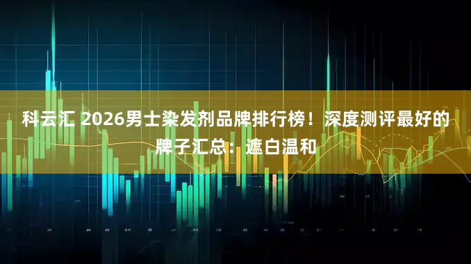 科云汇 2026男士染发剂品牌排行榜！深度测评最好的牌子汇总：遮白温和